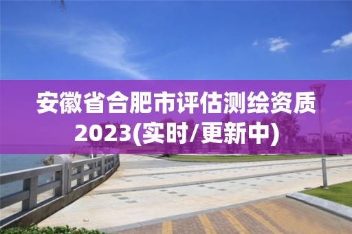 安徽省合肥市評估測繪資質(zhì)2023(實時/更新中)