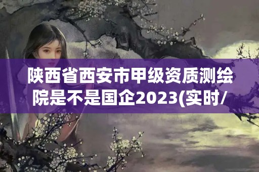 陜西省西安市甲級資質測繪院是不是國企2023(實時/更新中)