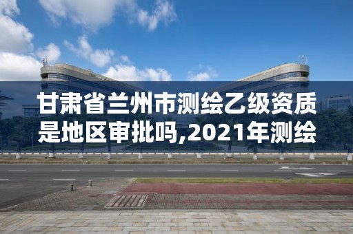 甘肅省蘭州市測繪乙級資質是地區審批嗎,2021年測繪乙級資質。