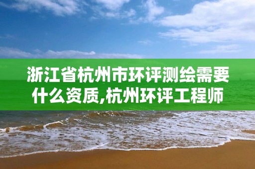 浙江省杭州市環評測繪需要什么資質,杭州環評工程師招聘。