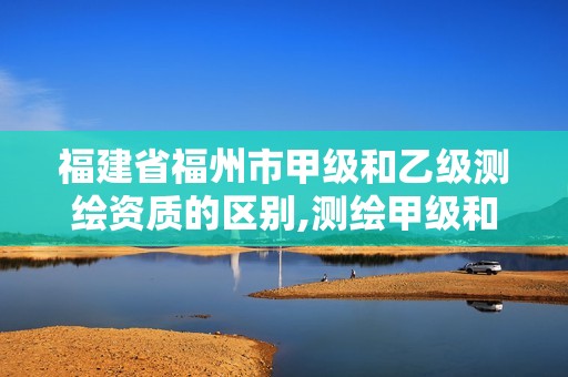 福建省福州市甲級和乙級測繪資質的區別,測繪甲級和乙級資質哪個好。