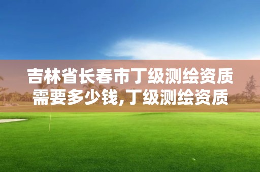 吉林省長春市丁級測繪資質需要多少錢,丁級測繪資質申請需要什么儀器。