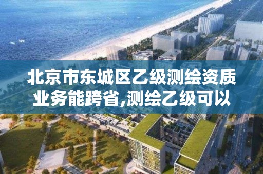 北京市東城區乙級測繪資質業務能跨省,測繪乙級可以跨省嗎。