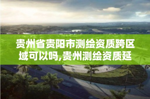 貴州省貴陽市測繪資質跨區域可以嗎,貴州測繪資質延期公告。