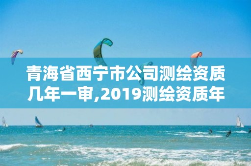 青海省西寧市公司測繪資質幾年一審,2019測繪資質年審政策。