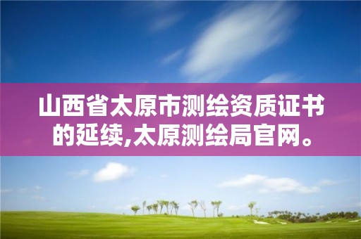 山西省太原市測繪資質(zhì)證書的延續(xù),太原測繪局官網(wǎng)。