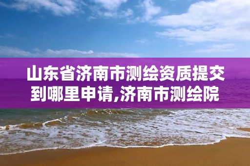 山東省濟南市測繪資質提交到哪里申請,濟南市測繪院電話。