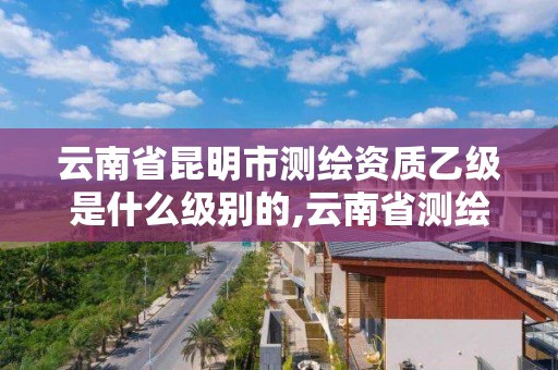 云南省昆明市測(cè)繪資質(zhì)乙級(jí)是什么級(jí)別的,云南省測(cè)繪資質(zhì)證書延期公告。