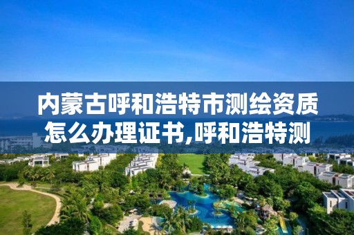 內蒙古呼和浩特市測繪資質怎么辦理證書,呼和浩特測繪局屬于什么單位管理。