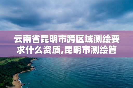 云南省昆明市跨區域測繪要求什么資質,昆明市測繪管理處。