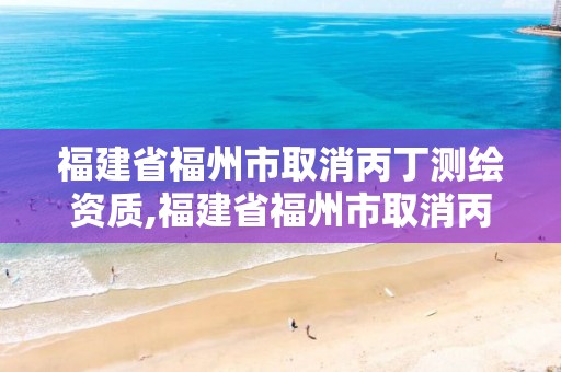 福建省福州市取消丙丁測繪資質,福建省福州市取消丙丁測繪資質了嗎。