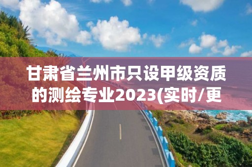 甘肅省蘭州市只設甲級資質的測繪專業2023(實時/更新中)