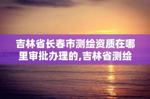 吉林省長(zhǎng)春市測(cè)繪資質(zhì)在哪里審批辦理的,吉林省測(cè)繪資質(zhì)查詢。