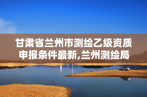 甘肅省蘭州市測繪乙級資質(zhì)申報條件最新,蘭州測繪局招聘。