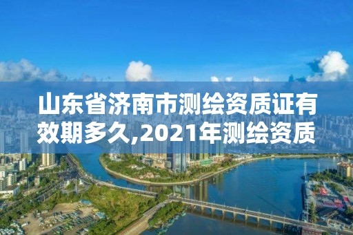 山東省濟南市測繪資質證有效期多久,2021年測繪資質延期山東。