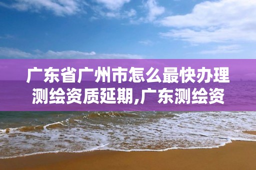 廣東省廣州市怎么最快辦理測繪資質延期,廣東測繪資質查詢。