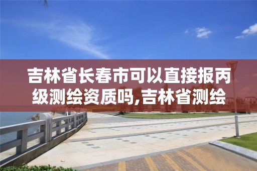 吉林省長春市可以直接報丙級測繪資質嗎,吉林省測繪資質查詢。