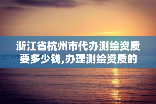 浙江省杭州市代辦測繪資質要多少錢,辦理測繪資質的周期是多久。