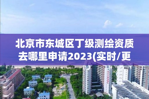 北京市東城區丁級測繪資質去哪里申請2023(實時/更新中)