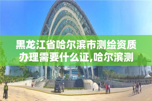 黑龍江省哈爾濱市測繪資質辦理需要什么證,哈爾濱測繪公司有哪些。