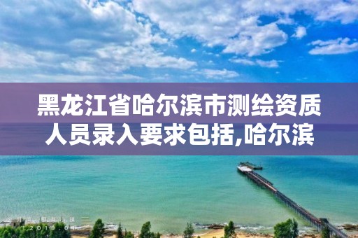 黑龍江省哈爾濱市測繪資質人員錄入要求包括,哈爾濱測繪局招聘。