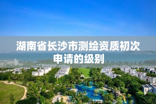 湖南省長沙市測繪資質初次申請的級別