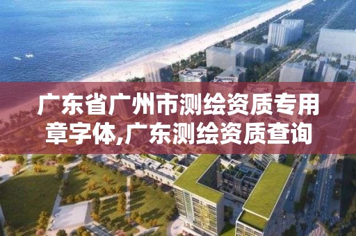 廣東省廣州市測繪資質專用章字體,廣東測繪資質查詢。