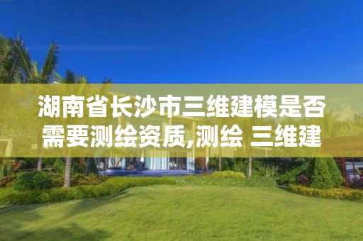 湖南省長沙市三維建模是否需要測繪資質,測繪 三維建模。