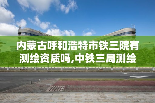 內蒙古呼和浩特市鐵三院有測繪資質嗎,中鐵三局測繪檢測公司在哪。