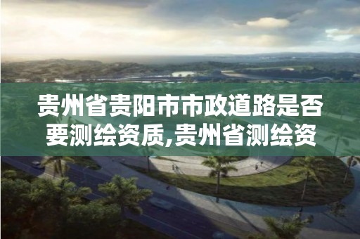 貴州省貴陽市市政道路是否要測繪資質,貴州省測繪資質管理規定。