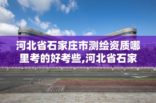 河北省石家莊市測繪資質哪里考的好考些,河北省石家莊市測繪資質哪里考的好考些呢。