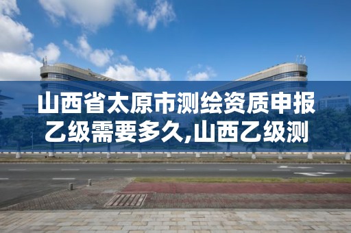 山西省太原市測繪資質申報乙級需要多久,山西乙級測繪資質單位。