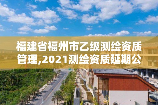 福建省福州市乙級測繪資質管理,2021測繪資質延期公告福建省。