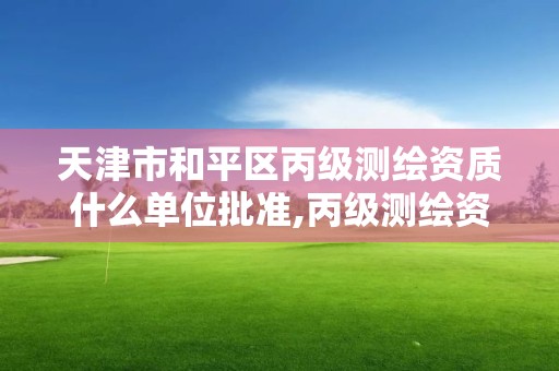 天津市和平區丙級測繪資質什么單位批準,丙級測繪資質人員數量要求。