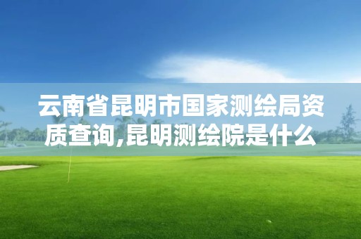 云南省昆明市國家測繪局資質查詢,昆明測繪院是什么單位。