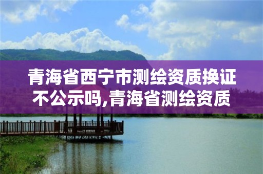 青海省西寧市測繪資質換證不公示嗎,青海省測繪資質延期公告。