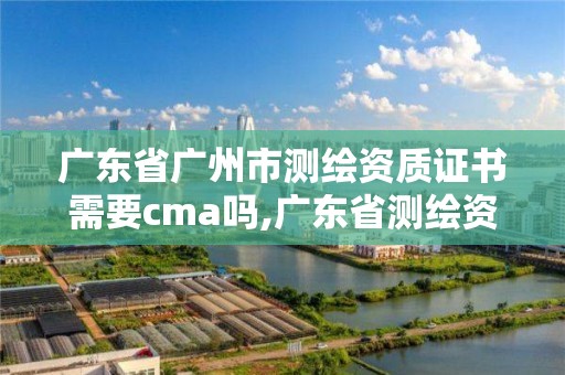 廣東省廣州市測繪資質證書需要cma嗎,廣東省測繪資質單位名單。