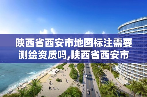 陜西省西安市地圖標注需要測繪資質嗎,陜西省西安市地圖標注需要測繪資質嗎為什么。