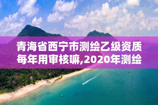 青海省西寧市測繪乙級資質每年用審核嘛,2020年測繪乙級資質延期。