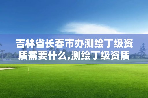 吉林省長春市辦測繪丁級資質需要什么,測繪丁級資質全套申請文件。