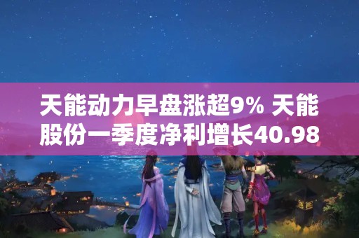 天能動力早盤漲超9% 天能股份一季度凈利增長40.98%至6.18億元