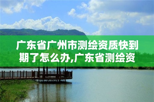 廣東省廣州市測繪資質快到期了怎么辦,廣東省測繪資質辦理流程。