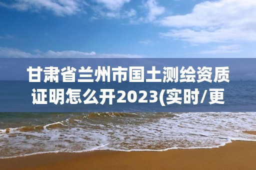 甘肅省蘭州市國土測繪資質證明怎么開2023(實時/更新中)