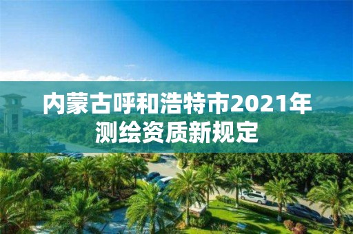 內(nèi)蒙古呼和浩特市2021年測繪資質(zhì)新規(guī)定