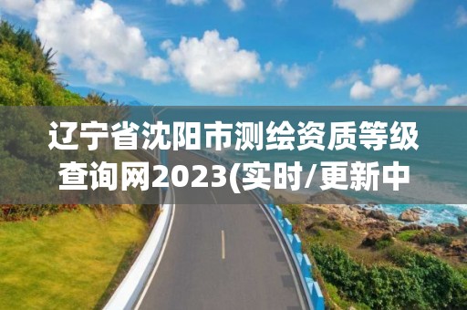 遼寧省沈陽市測繪資質等級查詢網2023(實時/更新中)