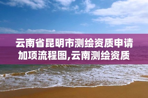 云南省昆明市測繪資質申請加項流程圖,云南測繪資質管理系統。