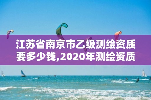 江蘇省南京市乙級測繪資質要多少錢,2020年測繪資質乙級需要什么條件。