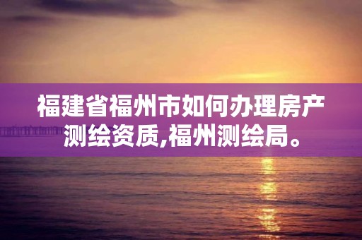 福建省福州市如何辦理房產測繪資質,福州測繪局。