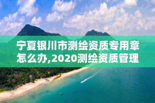 寧夏銀川市測繪資質專用章怎么辦,2020測繪資質管理辦法。