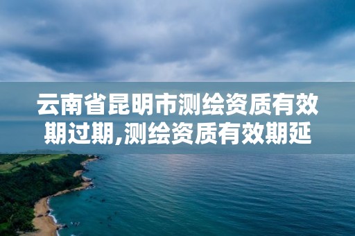 云南省昆明市測繪資質有效期過期,測繪資質有效期延續。